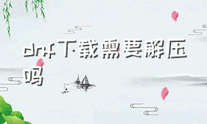 dnf下载需要解压吗（dnf下载需要解压吗手机）