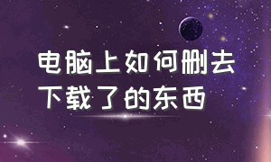 电脑上如何删去下载了的东西（电脑怎么下载的东西直接下载到d盘）