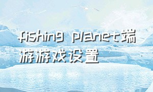 fishing planet端游游戏设置（fishingplanet电脑版按键介绍）