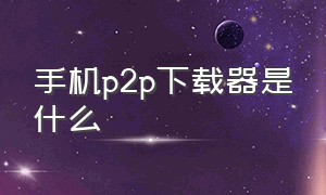 手机p2p下载器是什么（p2p下载器怎么下载文件）