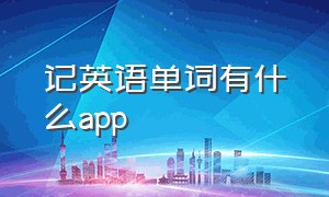 记英语单词有什么app（记英语单词有什么方法和技巧）