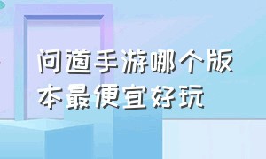 问道手游哪个版本最便宜好玩（问道手游哪个版本最便宜好玩一点）