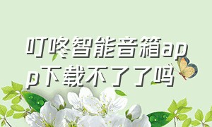 叮咚智能音箱app下载不了了吗（叮咚音箱app下载为什么打不开网页）