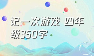 记一次游戏 四年级350字（记一次游戏四年级350字作文）