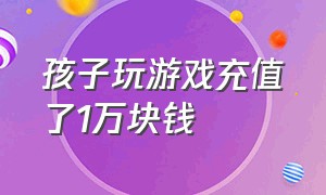 孩子玩游戏充值了1万块钱（孩子玩游戏充值的钱可以报警吗）