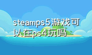 steamps5游戏可以在ps4玩吗（steam游戏ps5能玩吗）