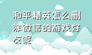 和平精英怎么删除微信的游戏好友呢（和平精英怎么清除缓存苹果手机）