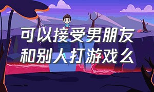 可以接受男朋友和别人打游戏么（有男朋友跟其他异性打游戏可以吗）