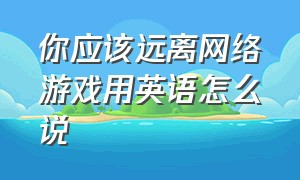 你应该远离网络游戏用英语怎么说（沉迷于网络游戏英语短语怎么说）