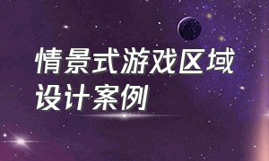 情景式游戏区域设计案例（室内游戏区域设计方案及理由）