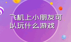 飞机上小朋友可以玩什么游戏（小孩子飞机上玩什么游戏好）