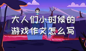 大人们小时候的游戏作文怎么写（童年的游戏作文怎么写100个字）