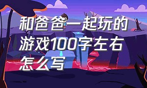 和爸爸一起玩的游戏100字左右怎么写（和爸爸玩游戏的文案怎么写）