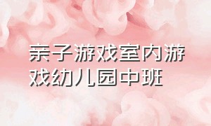 亲子游戏室内游戏幼儿园中班（亲子游戏室内 幼儿园中班）