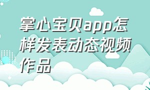 掌心宝贝app怎样发表动态视频作品（掌心宝贝app怎样发表动态视频作品教程）