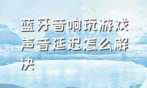 蓝牙音响玩游戏声音延迟怎么解决