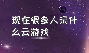 现在很多人玩什么云游戏（云游戏时间已经到了 为什么还能玩）