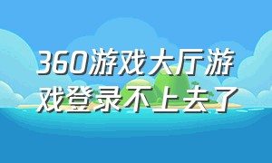 360游戏大厅游戏登录不上去了（360游戏大厅进不去游戏怎么办）