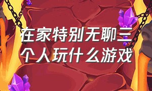 在家特别无聊三个人玩什么游戏