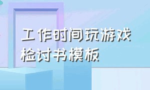 工作时间玩游戏检讨书模板（上班期间打游戏检讨书2000字）