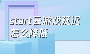 start云游戏延迟怎么降低（start云游戏出问题多久解决）