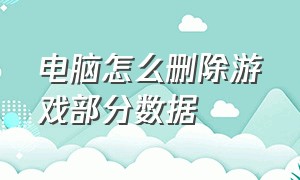 电脑怎么删除游戏部分数据（电脑怎么删除游戏部分数据记录）