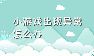 小游戏出现异常怎么办（小游戏突然登不进去是怎么回事）