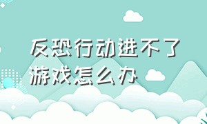 反恐行动进不了游戏怎么办（反恐行动进不了游戏怎么办视频）