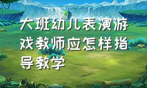 大班幼儿表演游戏教师应怎样指导教学