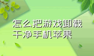 怎么把游戏卸载干净手机苹果（卸载的游戏文件怎么彻底清除 苹果）