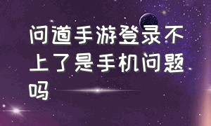 问道手游登录不上了是手机问题吗（问道手游登录异常怎么解决）