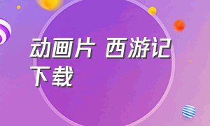 动画片 西游记 下载（西游记儿童版1-80集动画片可下载）