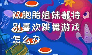 双胞胎姐妹都特别喜欢跳舞游戏怎么办（适合双胞胎的互动游戏）