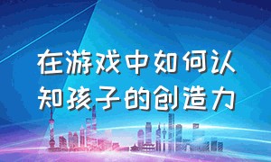 在游戏中如何认知孩子的创造力