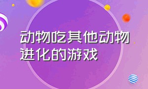 动物吃其他动物进化的游戏（动物吃东西变成另一个动物游戏）