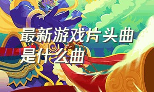 最新游戏片头曲是什么曲（最新游戏主题曲排行榜）