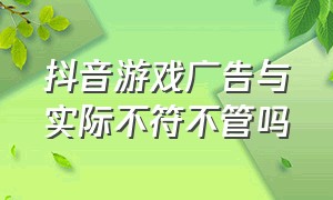 抖音游戏广告与实际不符不管吗