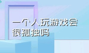 一个人玩游戏会很孤独吗（一个人玩游戏会很孤独吗知乎）