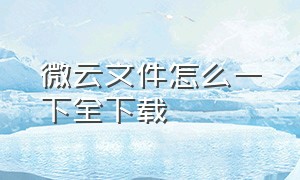 微云文件怎么一下全下载（微云的文件怎么下载到手机上）