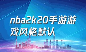 nba2k20手游游戏风格默认（nba2k20手游官方下载）