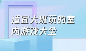 适宜大班玩的室内游戏大全（大班室内游戏大全活跃气氛坐着玩）