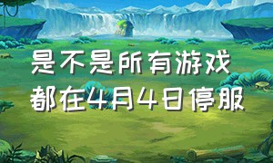 是不是所有游戏都在4月4日停服（2021年4月4日游戏还停服吗）