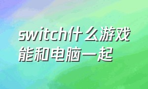 switch什么游戏能和电脑一起（switch游戏可以直接在电脑上玩吗）