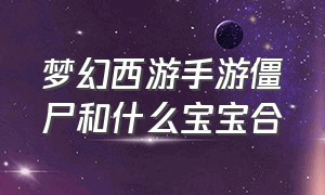 梦幻西游手游僵尸和什么宝宝合（梦幻西游手游官方官网）