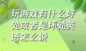 玩游戏有什么好处或者是坏处英语怎么说