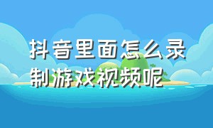 抖音里面怎么录制游戏视频呢（抖音怎么录制游戏里面视频教程）