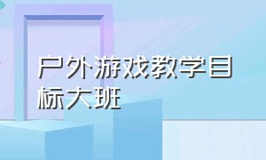 户外游戏教学目标大班（大班户外活动游戏目标和玩法）