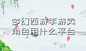 梦幻西游手游卖角色用什么平台（梦幻西游手游网易官方正版）