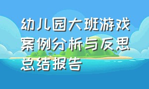 幼儿园大班游戏案例分析与反思总结报告