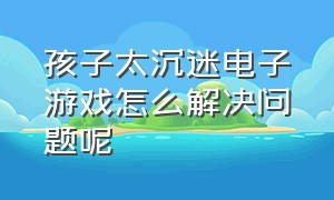 孩子太沉迷电子游戏怎么解决问题呢（高一孩子沉迷电子游戏有什么办法）